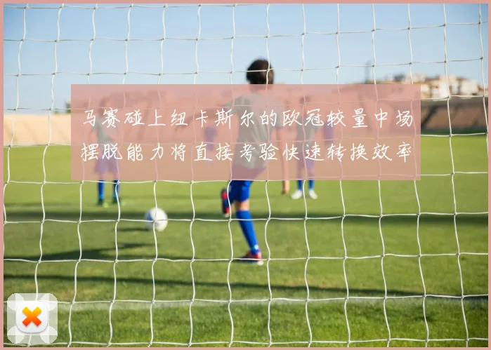 马赛碰上纽卡斯尔的欧冠较量中场摆脱能力将直接考验快速转换效率