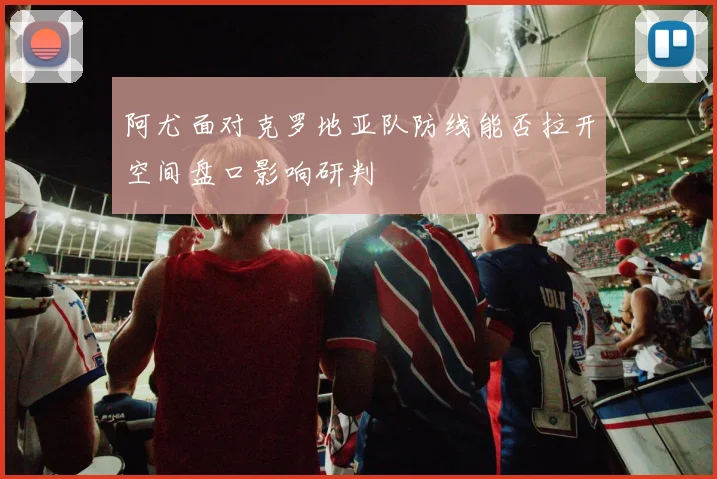 阿尤面对克罗地亚队防线能否拉开空间盘口影响研判