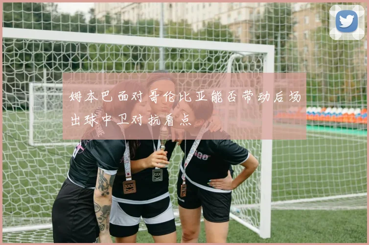 姆本巴面对哥伦比亚能否带动后场出球中卫对抗看点