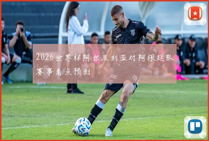 2026世界杯阿尔及利亚对阿根廷队赛事看点预测