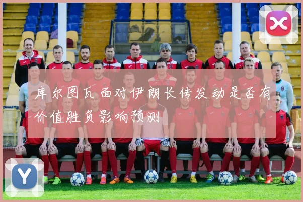 库尔图瓦面对伊朗长传发动是否有价值胜负影响预测