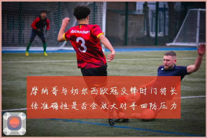 摩纳哥与切尔西欧冠交锋时门将长传准确性是否会放大对手回防压力