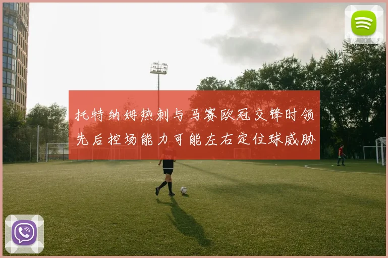 托特纳姆热刺与马赛欧冠交锋时领先后控场能力可能左右定位球威胁