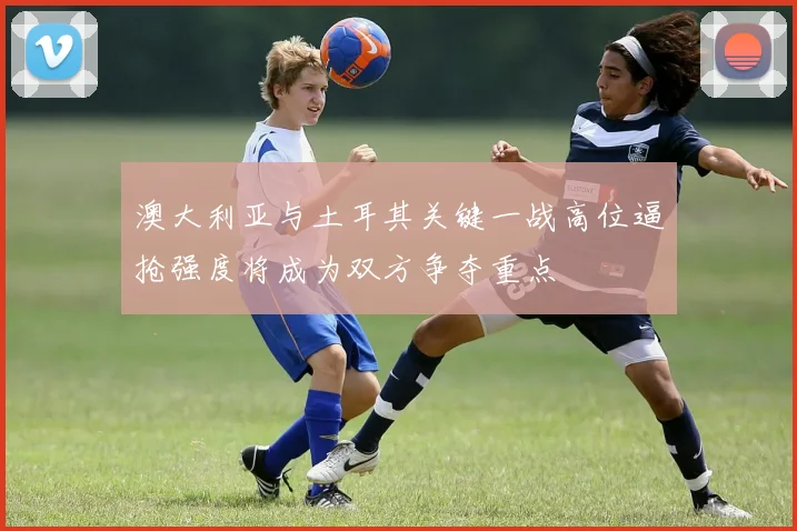 澳大利亚与土耳其关键一战高位逼抢强度将成为双方争夺重点