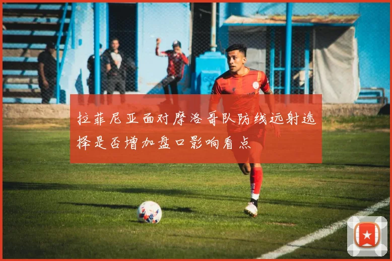 拉菲尼亚面对摩洛哥队防线远射选择是否增加盘口影响看点