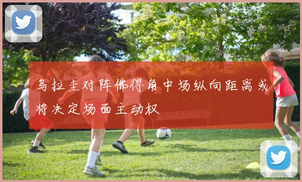 乌拉圭对阵佛得角中场纵向距离或将决定场面主动权