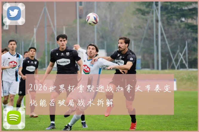 2026世界杯索默迎战加拿大节奏变化能否破局战术拆解