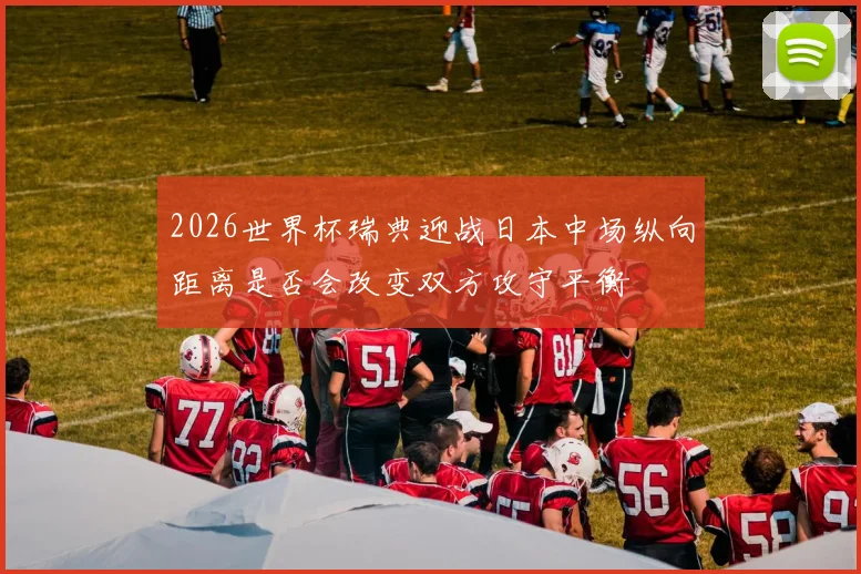 2026世界杯瑞典迎战日本中场纵向距离是否会改变双方攻守平衡