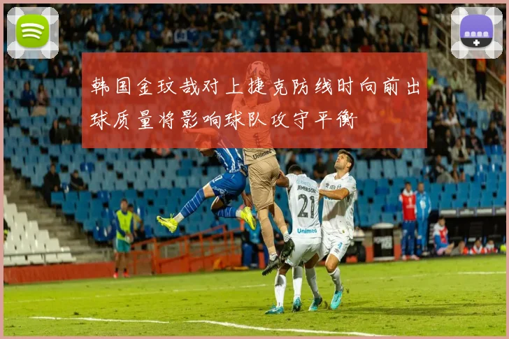 韩国金玟哉对上捷克防线时向前出球质量将影响球队攻守平衡