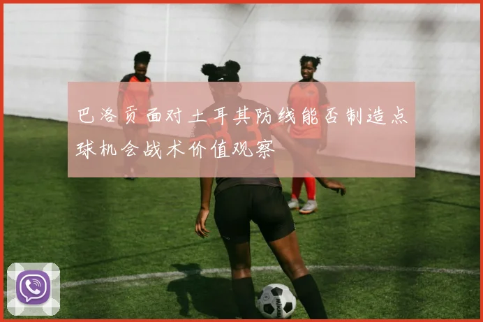 巴洛贡面对土耳其防线能否制造点球机会战术价值观察