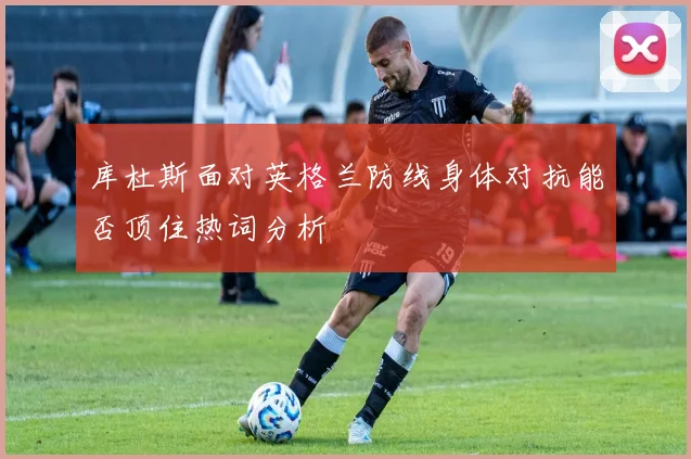 库杜斯面对英格兰防线身体对抗能否顶住热词分析