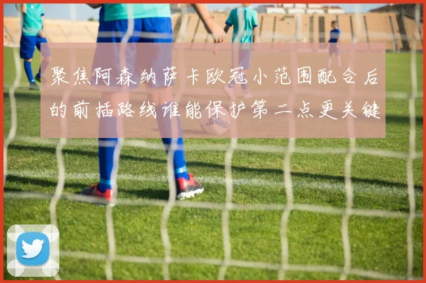 聚焦阿森纳萨卡欧冠小范围配合后的前插路线谁能保护第二点更关键