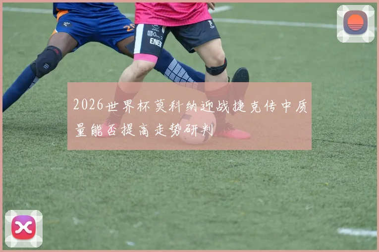 2026世界杯莫科纳迎战捷克传中质量能否提高走势研判