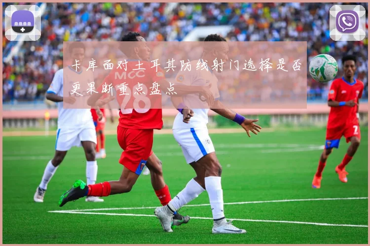 卡库面对土耳其防线射门选择是否更果断重点盘点