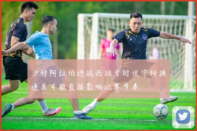 沙特阿拉伯迎战西班牙时攻守转换速度可能直接影响比赛节奏