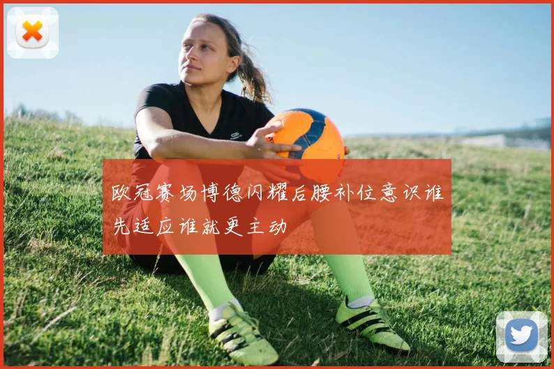 欧冠赛场博德闪耀后腰补位意识谁先适应谁就更主动