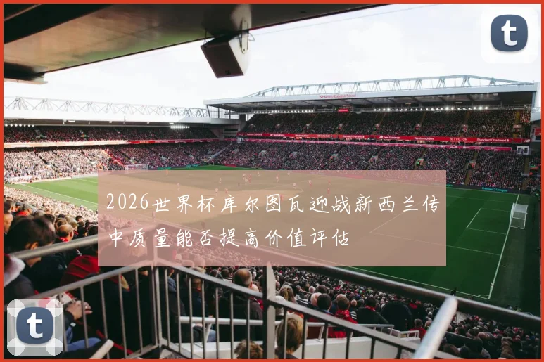 2026世界杯库尔图瓦迎战新西兰传中质量能否提高价值评估