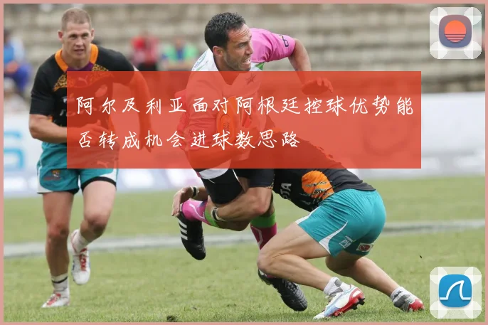 阿尔及利亚面对阿根廷控球优势能否转成机会进球数思路
