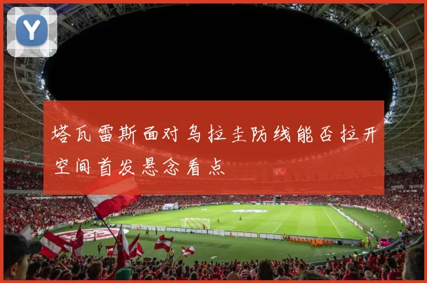 塔瓦雷斯面对乌拉圭防线能否拉开空间首发悬念看点