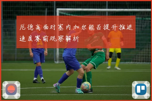 厄德高面对塞内加尔能否提升推进速度赛前观察解析