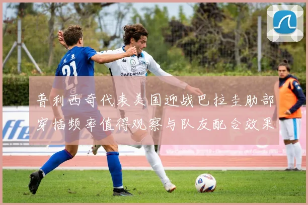 普利西奇代表美国迎战巴拉圭肋部穿插频率值得观察与队友配合效果