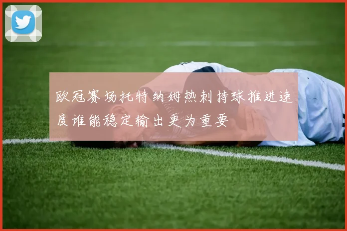 欧冠赛场托特纳姆热刺持球推进速度谁能稳定输出更为重要