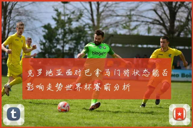 克罗地亚面对巴拿马门将状态能否影响走势世界杯赛前分析