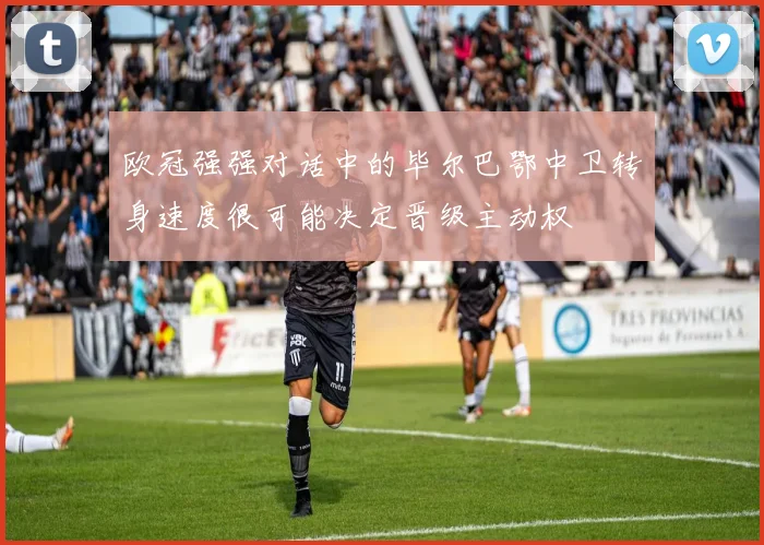 欧冠强强对话中的毕尔巴鄂中卫转身速度很可能决定晋级主动权