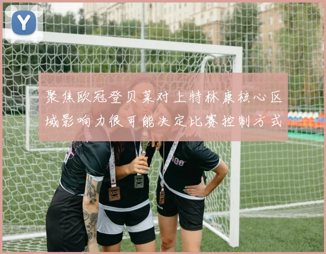 聚焦欧冠登贝莱对上特林康核心区域影响力很可能决定比赛控制方式