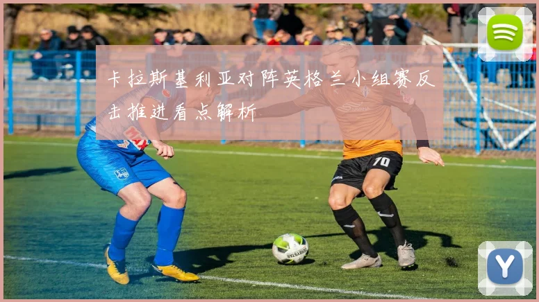 卡拉斯基利亚对阵英格兰小组赛反击推进看点解析