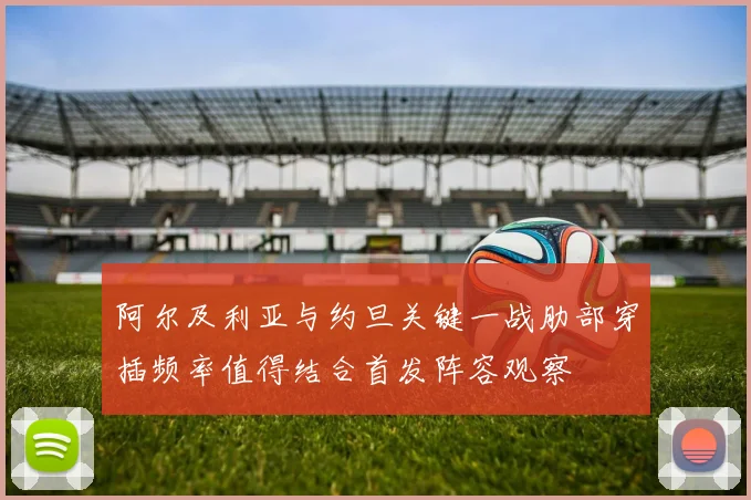 阿尔及利亚与约旦关键一战肋部穿插频率值得结合首发阵容观察