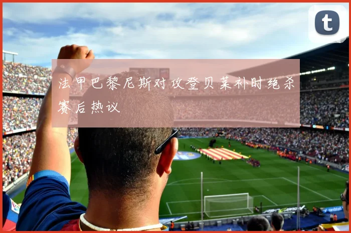法甲巴黎尼斯对攻登贝莱补时绝杀赛后热议