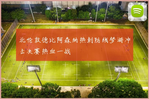 北伦敦德比阿森纳热刺防线梦游冲击决赛热血一战