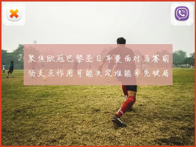 聚焦欧冠巴黎圣日耳曼面对马赛前场支点作用可能决定谁能率先破局
