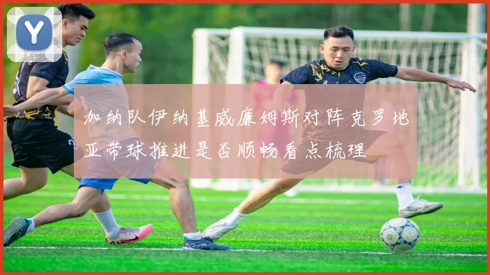加纳队伊纳基威廉姆斯对阵克罗地亚带球推进是否顺畅看点梳理