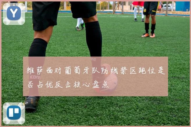 维萨面对葡萄牙队防线禁区跑位是否占优反击核心盘点