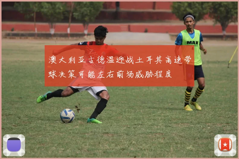 澳大利亚古德温迎战土耳其高速带球决策可能左右前场威胁程度