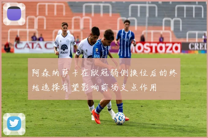 阿森纳萨卡在欧冠弱侧换位后的终结选择有望影响前场支点作用