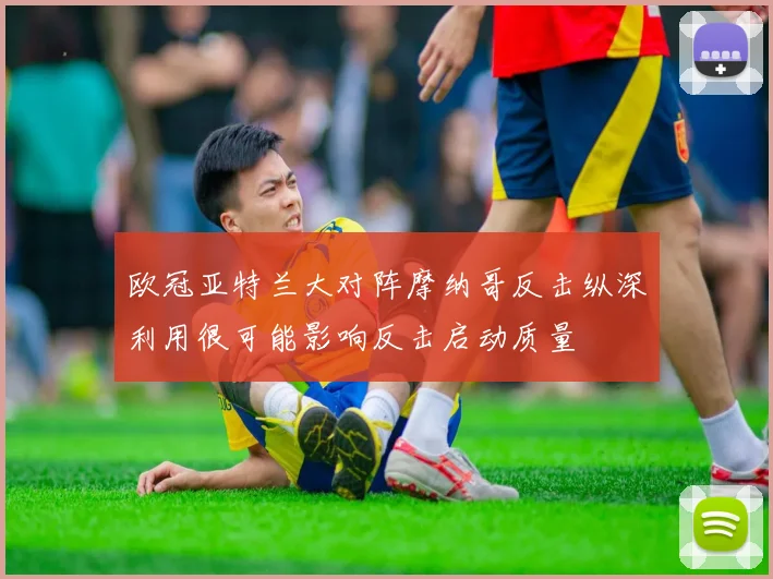 欧冠亚特兰大对阵摩纳哥反击纵深利用很可能影响反击启动质量