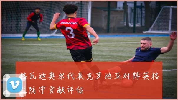 格瓦迪奥尔代表克罗地亚对阵英格兰防守贡献评估