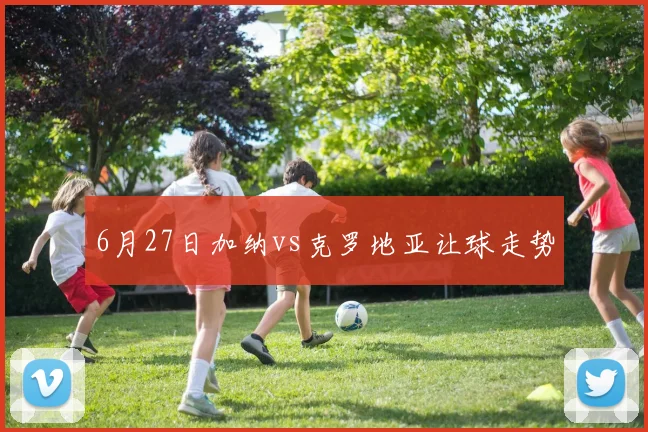 6月27日加纳vs克罗地亚让球走势